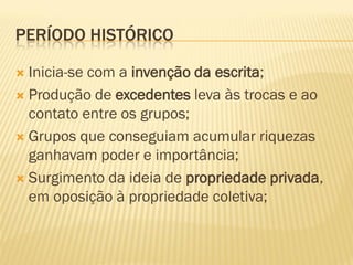PERÍODO HISTÓRICO

 Inicia-se com a invenção da escrita;
 Produção de excedentes leva às trocas e ao
  contato entre os grupos;
 Grupos que conseguiam acumular riquezas
  ganhavam poder e importância;
 Surgimento da ideia de propriedade privada,
  em oposição à propriedade coletiva;
 