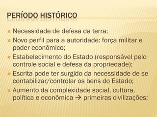 PERÍODO HISTÓRICO
 Necessidade de defesa da terra;
 Novo perfil para a autoridade: força militar e
  poder econômico;
 Estabelecimento do Estado (responsável pelo
  controle social e defesa da propriedade);
 Escrita pode ter surgido da necessidade de se
  contabilizar/controlar os bens do Estado;
 Aumento da complexidade social, cultura,
  política e econômica  primeiras civilizações;
 