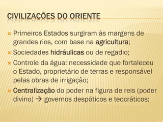 CIVILIZAÇÕES DO ORIENTE

 Primeiros Estados surgiram às margens de
  grandes rios, com base na agricultura;
 Sociedades hidráulicas ou de regadio;

 Controle da água: necessidade que fortaleceu
  o Estado, proprietário de terras e responsável
  pelas obras de irrigação;
 Centralização do poder na figura de reis (poder
  divino)  governos despóticos e teocráticos;
 