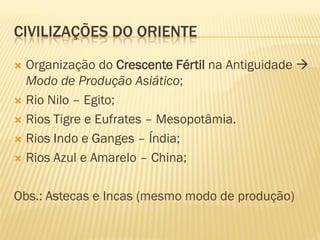 CIVILIZAÇÕES DO ORIENTE

 Organização do Crescente Fértil na Antiguidade 
  Modo de Produção Asiático;
 Rio Nilo – Egito;

 Rios Tigre e Eufrates – Mesopotâmia.

 Rios Indo e Ganges – Índia;

 Rios Azul e Amarelo – China;



Obs.: Astecas e Incas (mesmo modo de produção)
 