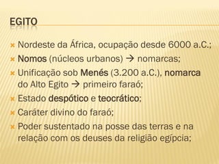EGITO

 Nordeste da África, ocupação desde 6000 a.C.;
 Nomos (núcleos urbanos)  nomarcas;

 Unificação sob Menés (3.200 a.C.), nomarca
  do Alto Egito  primeiro faraó;
 Estado despótico e teocrático;

 Caráter divino do faraó;

 Poder sustentado na posse das terras e na
  relação com os deuses da religião egípcia;
 