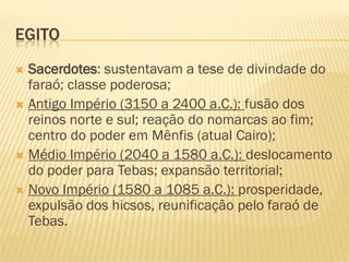 EGITO
 Sacerdotes: sustentavam a tese de divindade do
  faraó; classe poderosa;
 Antigo Império (3150 a 2400 a.C.): fusão dos
  reinos norte e sul; reação do nomarcas ao fim;
  centro do poder em Mênfis (atual Cairo);
 Médio Império (2040 a 1580 a.C.): deslocamento
  do poder para Tebas; expansão territorial;
 Novo Império (1580 a 1085 a.C.): prosperidade,
  expulsão dos hicsos, reunificação pelo faraó de
  Tebas.
 
