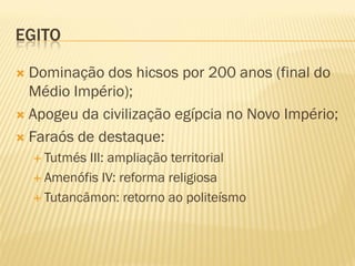 EGITO

 Dominação dos hicsos por 200 anos (final do
  Médio Império);
 Apogeu da civilização egípcia no Novo Império;

 Faraós de destaque:
     Tutmés III: ampliação territorial
     Amenófis IV: reforma religiosa

     Tutancâmon: retorno ao politeísmo
 