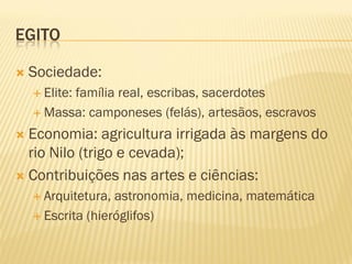 EGITO

   Sociedade:
     Elite:
          família real, escribas, sacerdotes
     Massa: camponeses (felás), artesãos, escravos

 Economia: agricultura irrigada às margens do
  rio Nilo (trigo e cevada);
 Contribuições nas artes e ciências:
     Arquitetura, astronomia, medicina, matemática
     Escrita (hieróglifos)
 