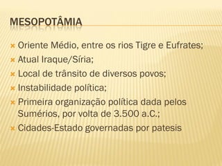 MESOPOTÂMIA

 Oriente Médio, entre os rios Tigre e Eufrates;
 Atual Iraque/Síria;

 Local de trânsito de diversos povos;

 Instabilidade política;

 Primeira organização política dada pelos
  Sumérios, por volta de 3.500 a.C.;
 Cidades-Estado governadas por patesis
 