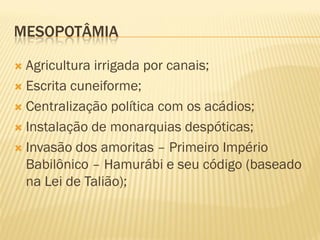 MESOPOTÂMIA

 Agricultura irrigada por canais;
 Escrita cuneiforme;

 Centralização política com os acádios;

 Instalação de monarquias despóticas;

 Invasão dos amoritas – Primeiro Império
  Babilônico – Hamurábi e seu código (baseado
  na Lei de Talião);
 