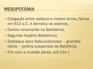 MESOPOTÂMIA

 Coligação entre caldeus e medos tomou Nínive
  em 612 a.C. e derrotou os assírios;
 Centro novamente na Babibônia;

 Segundo Império Babilônico;

 Destaque para Nabucodonosor – grandes
  obras – jardins suspensos da Babilônia;
 Fim com a invasão persa, sob Ciro I.
 