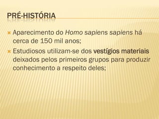 PRÉ-HISTÓRIA

 Aparecimento do Homo sapiens sapiens há
  cerca de 150 mil anos;
 Estudiosos utilizam-se dos vestígios materiais
  deixados pelos primeiros grupos para produzir
  conhecimento a respeito deles;
 