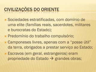 CIVILIZAÇÕES DO ORIENTE
 Sociedades estratificadas, com domínio de
uma elite (famílias reais, sacerdotes, militares
e burocratas do Estado);
 Predomínio do trabalho compulsório;
 Camponeses livres, apenas com a “posse útil”
da terra, obrigados a prestar serviço ao Estado;
 Escravos (em geral, estrangeiros) eram
propriedade do Estado  grandes obras;
 