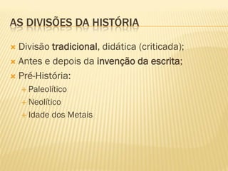 AS DIVISÕES DA HISTÓRIA
 Divisão tradicional, didática (criticada);
 Antes e depois da invenção da escrita;
 Pré-História:
 Paleolítico
 Neolítico
 Idade dos Metais
 