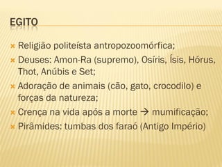 EGITO
 Religião politeísta antropozoomórfica;
 Deuses: Amon-Ra (supremo), Osíris, Ísis, Hórus,
Thot, Anúbis e Set;
 Adoração de animais (cão, gato, crocodilo) e
forças da natureza;
 Crença na vida após a morte  mumificação;
 Pirâmides: tumbas dos faraó (Antigo Império)
 