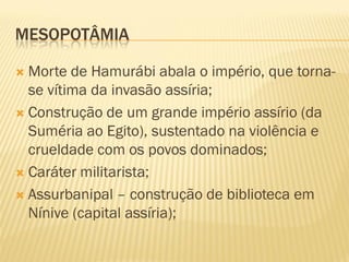 MESOPOTÂMIA
 Morte de Hamurábi abala o império, que torna-
se vítima da invasão assíria;
 Construção de um grande império assírio (da
Suméria ao Egito), sustentado na violência e
crueldade com os povos dominados;
 Caráter militarista;
 Assurbanipal – construção de biblioteca em
Nínive (capital assíria);
 