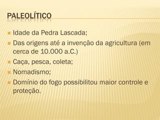 PALEOLÍTICO
 Idade da Pedra Lascada;
 Das origens até a invenção da agricultura (em
cerca de 10.000 a.C.)
 Caça, pesca, coleta;
 Nomadismo;
 Domínio do fogo possibilitou maior controle e
proteção.
 