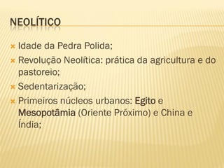 NEOLÍTICO
 Idade da Pedra Polida;
 Revolução Neolítica: prática da agricultura e do
pastoreio;
 Sedentarização;
 Primeiros núcleos urbanos: Egito e
Mesopotâmia (Oriente Próximo) e China e
Índia;
 