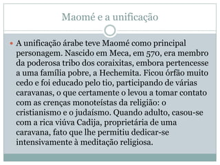 Maomé e a unificaçãoA unificação árabe teve Maomé como principal personagem. Nascido em Meca, em 570, era membro da poderosa tribo dos coraixitas, embora pertencesse a uma família pobre, a Hechemita. Ficou órfão muito cedo e foi educado pelo tio, participando de várias caravanas, o que certamente o levou a tomar contato com as crenças monoteístas da religião: o cristianismo e o judaísmo. Quando adulto, casou-se com a rica viúva Cadija, proprietária de uma caravana, fato que lhe permitiu dedicar-se intensivamente à meditação religiosa.