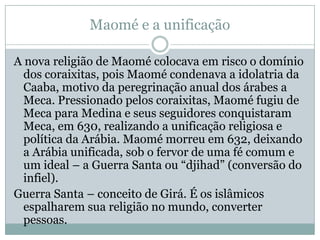 Maomé e a unificaçãoA nova religião de Maomé colocava em risco o domínio dos coraixitas, pois Maomé condenava a idolatria da Caaba, motivo da peregrinação anual dos árabes a Meca. Pressionado pelos coraixitas, Maomé fugiu de Meca para Medina e seus seguidores conquistaram Meca, em 630, realizando a unificação religiosa e política da Arábia. Maomé morreu em 632, deixando a Arábia unificada, sob o fervor de uma fé comum e um ideal – a Guerra Santa ou “djihad” (conversão do infiel).Guerra Santa – conceito de Girá. É os islâmicos espalharem sua religião no mundo, converter pessoas.