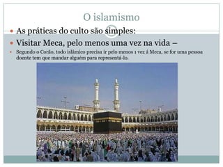 O islamismoAs práticas do culto são simples: Visitar Meca, pelo menos uma vez na vida –Segundo o Corão, todo islâmico precisa ir pelo menos 1 vez á Meca, se for uma pessoa doente tem que mandar alguém para representá-lo.