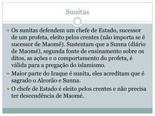 SunitasOs sunitas defendem um chefe de Estado, sucessor de um profeta, eleito pelos crentes (não importa se é sucessor de Maomé). Sustentam que a Sunna (diário de Maomé), segunda fonte de ensinamento sobre os ditos, as ações e o comportamento do profeta, é válida para a pregação do islamismo.Maior parte do Iraque é sunita, eles acreditam que é sagrado o Alcorão e Sunna.O chefe de Estado é eleito pelos crentes e não precisa ter descendência de Maomé.