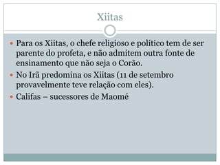 XiitasPara os Xiitas, o chefe religioso e político tem de ser parente do profeta, e não admitem outra fonte de ensinamento que não seja o Corão.No Irã predomina os Xiitas (11 de setembro provavelmente teve relação com eles).Califas – sucessores de Maomé