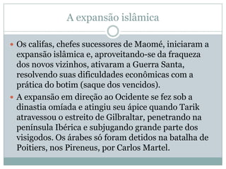 A expansão islâmicaOs califas, chefes sucessores de Maomé, iniciaram a expansão islâmica e, aproveitando-se da fraqueza dos novos vizinhos, ativaram a Guerra Santa, resolvendo suas dificuldades econômicas com a prática do botim (saque dos vencidos).A expansão em direção ao Ocidente se fez sob a dinastia omíada e atingiu seu ápice quando Tarik atravessou o estreito de Gilbraltar, penetrando na península Ibérica e subjugando grande parte dos visigodos. Os árabes só foram detidos na batalha de Poitiers, nos Pireneus, por Carlos Martel. 
