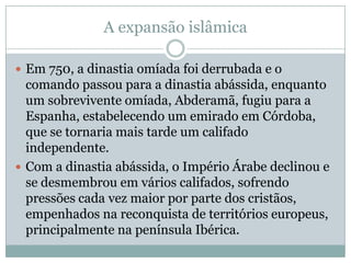 A expansão islâmicaEm 750, a dinastia omíada foi derrubada e o comando passou para a dinastia abássida, enquanto um sobrevivente omíada, Abderamã, fugiu para a Espanha, estabelecendo um emirado em Córdoba, que se tornaria mais tarde um califado independente.Com a dinastia abássida, o Império Árabe declinou e se desmembrou em vários califados, sofrendo pressões cada vez maior por parte dos cristãos, empenhados na reconquista de territórios europeus, principalmente na península Ibérica. 