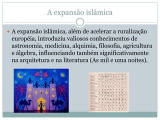 A expansão islâmicaA expansão islâmica, além de acelerar a ruralizaçãoeuropéia, introduziu valiosos conhecimentos de astronomia, medicina, alquimia, filosofia, agricultura e álgebra, influenciando também significativamente na arquitetura e na literatura (As mil e uma noites).