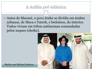 A Arábia pré-islâmicaAntes de Maomé, o povo árabe se dividia em árabes urbanos, de Meca e Yatreb, e beduínos, do interior. Todos viviam em tribos autônomas comandadas pelos xeques (sheiks).Sheiks com Michael Jackson