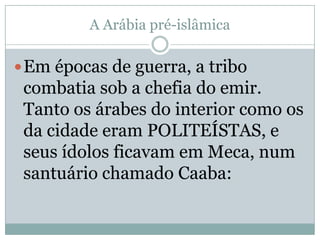A Arábia pré-islâmicaEm épocas de guerra, a tribo combatia sob a chefia do emir. Tanto os árabes do interior como os da cidade eram POLITEÍSTAS, e seus ídolos ficavam em Meca, num santuário chamado Caaba: