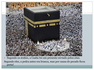 Segundo os árabes, a Caaba foi um presente enviado pelos céus. Segundo eles, a pedra antes era branca, mas por causa do pecado ficou preta!