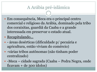 A Arábia pré-islâmicaEm consequência, Meca era o principal centro comercial e religioso da Arábia, dominado pela tribo dos coraixitas, guardiã da Caaba e a grande interessada em preservar o estado atual.Recapitulando...- áreas desérticas (dificuldade p/ pecuária e agricultura, então viviam do comércio)-várias tribos autônomas (não tinham poder centralizado)-Meca – cidade sagrada (Caaba – Pedra Negra, onde ficavam + de 300 ídolos)