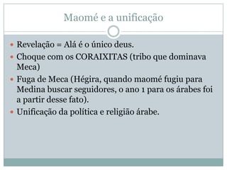 Maomé e a unificaçãoRevelação = Alá é o único deus.Choque com os CORAIXITAS (tribo que dominava Meca)Fuga de Meca (Hégira, quando maomé fugiu para Medina buscar seguidores, o ano 1 para os árabes foi a partir desse fato).Unificação da política e religião árabe.