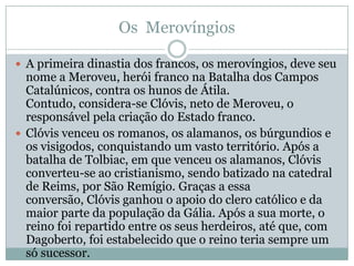 Os  MerovíngiosA primeira dinastia dos francos, os merovíngios, deve seu nome a Meroveu, herói franco na Batalha dos Campos Catalúnicos, contra os hunos de Átila. Contudo, considera-se Clóvis, neto de Meroveu, o responsável pela criação do Estado franco.Clóvis venceu os romanos, os alamanos, os búrgundios e os visigodos, conquistando um vasto território. Após a batalha de Tolbiac, em que venceu os alamanos, Clóvis converteu-se ao cristianismo, sendo batizado na catedral de Reims, por São Remígio. Graças a essa conversão, Clóvis ganhou o apoio do clero católico e da maior parte da população da Gália. Após a sua morte, o reino foi repartido entre os seus herdeiros, até que, com Dagoberto, foi estabelecido que o reino teria sempre um só sucessor.