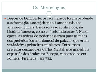 Os  MerovíngiosDepois de Dagoberto, os reis francos foram perdendo sua formação e se sujeitando à autonomia dos senhores feudais. Esses reis são conhecidos, na história francesa, como os “reis indolentes”. Nessa época, as rédeas do poder passaram para as mãos dos prefeitos (ou mordomos) do palácio, que eram verdadeiros primeiros-ministros. Entre esses prefeitos destacou-se Carlos Martel, que impediu a expansão dos árabes na Europa, vencendo-os em Poitiers (Pireneus), em 732.