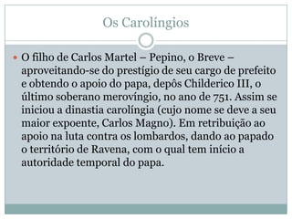 Os CarolíngiosO filho de Carlos Martel – Pepino, o Breve – aproveitando-se do prestígio de seu cargo de prefeito e obtendo o apoio do papa, depôs Childerico III, o último soberano merovíngio, no ano de 751. Assim se iniciou a dinastia carolíngia (cujo nome se deve a seu maior expoente, Carlos Magno). Em retribuição ao apoio na luta contra os lombardos, dando ao papado o território de Ravena, com o qual tem início a autoridade temporal do papa. 