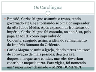 Os CarolíngiosEm 768, Carlos Magno assumiu o trono, tendo governado até 814 e tornando-se o maior imperador da Alta Idade Média. Após expandir as fronteiras do império, Carlos Magno foi coroado, no ano 800, pelo papa Leão III, como imperador do Ocidente, surgindo assim, a idéia do renascimento do Império Romano do Ocidente.Carlos Magno se uniu a igreja, dando terras em troca de aprovação de mais pessoas, deu terras á duques, marquesas e condes, mas eles deveriam contribuir naquela terra. Para vigiar, foi nomeado um “supervisor” chamado – MISSI DOMINICI.