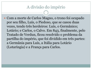 A divisão do impérioCom a morte de Carlos Magno, o trono foi ocupado por seu filho, Luís, o Piedoso, que se casou duas vezes, tendo três herdeiros: Luís, o Germânico; Lotário; e Carlos, o Calvo. Em 843, finalmente, pelo Tratado de Verdun, ficou resolvido o problema da partilha do império, que foi dividido em três partes: a Germânia para Luís, a Itália para Lotário (Lotaríngia) e a França para Carlos.