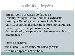 A divisão do impérioEm 911, com a ascensão do duque da Saxônia, extinguiu-se na Germânia, a dinastia carolíngia. Em 987, com a coroação de Hugo Capeto, os carolíngios deixaram de reinar na França. Pouco a pouco, o império foi sendo desmembrado, desaparecendo lentamente a obra do seu fundador.Extra do caderno – Feudalismo – “O rei reina, mais não governa”.E a rainha é apenas um símbolo.