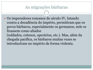 As migrações bárbarasOs imperadores romanos do século IV, lutando contra a decadência do império, permitiram que os povos bárbaros, especialmente os germanos, nele se fixassem como aliados (soldados, colonos, operários, etc.). Mas, além da chegada pacífica, os bárbaros muitas vezes se introduziram no império de forma violenta.