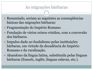 As migrações bárbarasResumindo, seriam as seguintes as conseqüências básicas das migrações bárbaras:Fragmentação do Império RomanoFundação de vários reinos cristãos, com a conversão dos bárbaros.Impulso dado ao feudalismo pelas instituições bárbaras, em virtude da decadência do Império Romano e da ruralização.Abandono da língua latina, substituída pelas línguas bárbaras (francês, inglês, línguas eslavas, etc.).