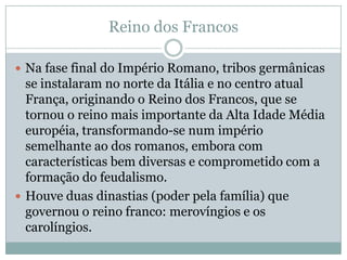 Reino dos FrancosNa fase final do Império Romano, tribos germânicas se instalaram no norte da Itália e no centro atual França, originando o Reino dos Francos, que se tornou o reino mais importante da Alta Idade Média européia, transformando-se num império semelhante ao dos romanos, embora com características bem diversas e comprometido com a formação do feudalismo.Houve duas dinastias (poder pela família) que governou o reino franco: merovíngios e os carolíngios.