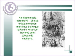Na Idade media acreditava – se que existia monstros marítimos e até que havia um terra com homens com cabeça de cachorro. 