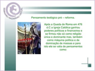 Pensamento teológico pré – reforma. Após a Queda de Roma em 476 d.C a Igreja Católica ganhou poderes políticos e financeiros e se firmou não só como religião única e dominante mas, também como máquina política e de dominação de massas e para isto ela se valia de pensamentos como: 