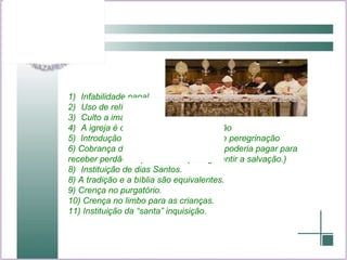 Infabilidade papal. Uso de relíquias Culto a imagem A igreja é o único caminho de salvação 5)  Introdução de padroeiros e lugares de peregrinação 6) Cobrança de indulgencias ( o homem poderia pagar para receber perdão de pecados ou para garantir a salvação.) Instituição de dias Santos. 8) A tradição e a bíblia são equivalentes. 9) Crença no purgatório. 10) Crença no limbo para as crianças. 11) Instituição da “santa” inquisição. 