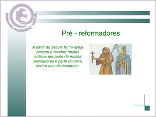 Pré - reformadores A partir do século XIII a igreja passou a receber muitas críticas por parte de muitos pensadores e parte do clero dentre eles destacamos:  