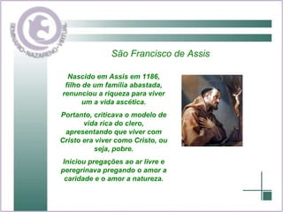 São Francisco de Assis Nascido em Assis em 1186, filho de um família abastada, renunciou a riqueza para viver um a vida ascética. Portanto, criticava o modelo de vida rica do clero, apresentando que viver com Cristo era viver como Cristo, ou seja, pobre. Iniciou pregações ao ar livre e peregrinava pregando o amor a caridade e o amor a natureza. 