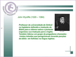 John Wycliffe (1320 – 1384) Professor da universidade de Oxford na Inglaterra defendia a tradução da  Bíblia para o idioma nativo e portanto  organizou sua tradução para o Inglês. Também liderou um grupo de pregadores chamados irmãos lolardos que peregrinavam levando porções  da bíblia  em folhetos na língua inglesa. 