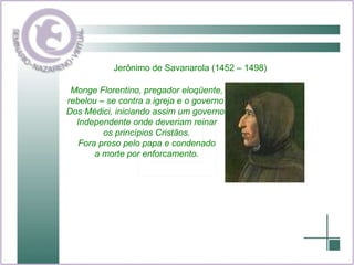 . Jerônimo de Savanarola (1452 – 1498) Monge Florentino, pregador eloqüente, rebelou – se contra a igreja e o governo  Dos Médici, iniciando assim um governo  Independente onde deveriam reinar os princípios Cristãos. Fora preso pelo papa e condenado a morte por enforcamento. 