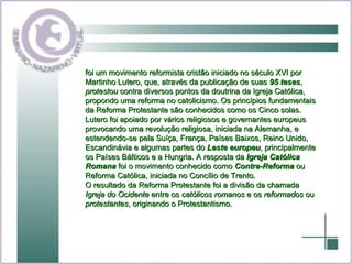 foi um movimento reformista cristão iniciado no século XVI por Martinho Lutero, que, através da publicação de suas  95 teses ,  protestou  contra diversos pontos da doutrina da Igreja Católica, propondo uma reforma no catolicismo. Os princípios fundamentais da Reforma Protestante são conhecidos como os Cinco solas. Lutero foi apoiado por vários religiosos e governantes europeus provocando uma revolução religiosa, iniciada na Alemanha, e estendendo-se pela Suíça, França, Países Baixos, Reino Unido, Escandinávia e algumas partes do  Leste europeu , principalmente os Países Bálticos e a Hungria. A resposta da  Igreja Católica Romana  foi o movimento conhecido como  Contra-Reforma  ou Reforma Católica, iniciada no Concílio de Trento. O resultado da Reforma Protestante foi a divisão da chamada  Igreja do Ocidente  entre os  católicos romanos  e os  reformados  ou  protestantes , originando o Protestantismo. 