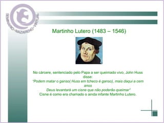 Martinho Lutero (1483 – 1546) No cárcere, sentenciado pelo Papa a ser queimado vivo, John Huss disse: “ Podem matar o ganso( Huss em tcheco é ganso), mais daqui a cem anos Deus levantará um cisne que não poderão queimar” Cisne é como era chamado o ainda infante Martinho Lutero. 
