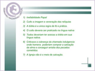 Inefabilidade Papal Culto a imagem e veneração das relíquias A bíblia é a única regra de fé e prática. O culto deveria ser praticado na língua nativa Todos deveriam ter acesso a bíblia em sua língua nativa. Criticava a cobrança da chamada indulgencia onde homens  poderiam comprar a salvação da alma e conseguir anistia dos pecados cometidos. A Igreja não é o meio de salvação. 